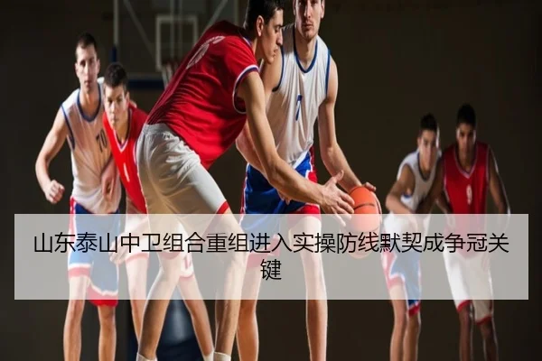 山东泰山中卫组合重组进入实操防线默契成争冠关键