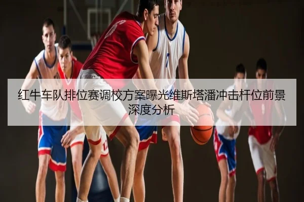 红牛车队排位赛调校方案曝光维斯塔潘冲击杆位前景深度分析