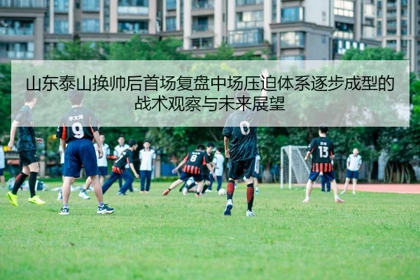 山东泰山换帅后首场复盘中场压迫体系逐步成型的战术观察与未来展望