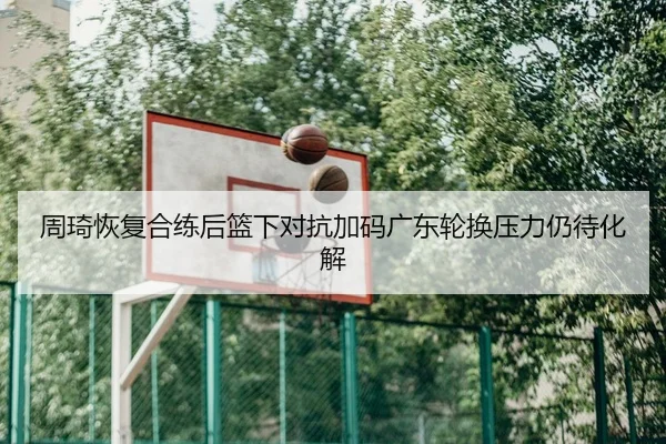 周琦恢复合练后篮下对抗加码广东轮换压力仍待化解