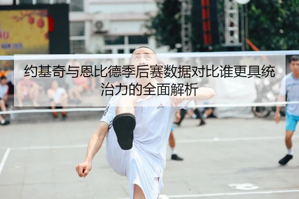 约基奇与恩比德季后赛数据对比谁更具统治力的全面解析