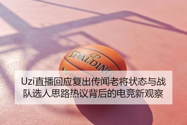 Uzi直播回应复出传闻老将状态与战队选人思路热议背后的电竞新观察