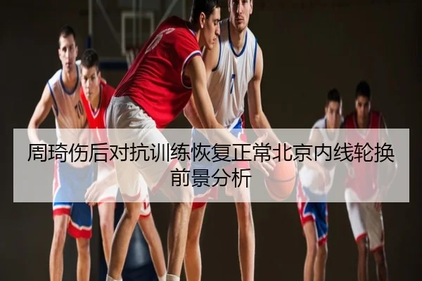 周琦伤后对抗训练恢复正常北京内线轮换前景分析
