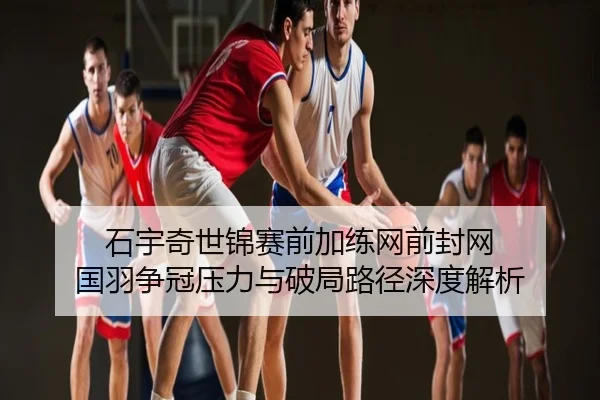 石宇奇世锦赛前加练网前封网 国羽争冠压力与破局路径深度解析